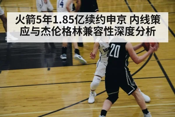 火箭5年1.85亿续约申京 内线策应与杰伦格林兼容性深度分析